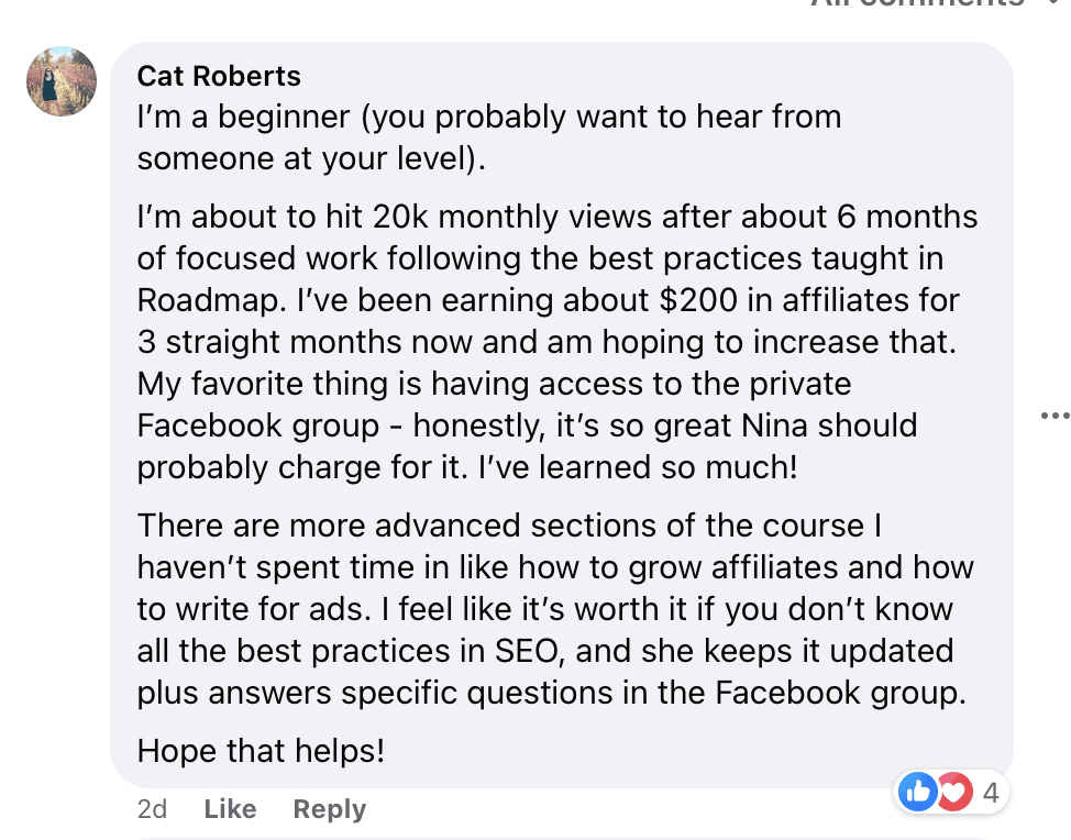 "I'm a beginner (you probably want to hear from someone at your level).
I'm about to hit 20k monthly views after about 6 months of focused work following the best practices taught in Roadmap. I've been earning about $200 in affiliates for 3 straight months now and am hoping to increase that.
My favorite thing is having access to the private Facebook group - honestly, it's so great Nina should probably charge for it. I've learned so much!
There are more advanced sections of the course I haven't spent time in like how to grow affiliates and how to write for ads. I feel like it's worth it if you don't know all the best practices in SEO, and she keeps it updated plus answers specific questions in the Facebook group.
Hope that helps!"